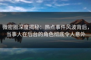 微密圈深度揭秘：热点事件风波背后，当事人在后台的角色彻底令人意外