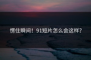 愣住瞬间！91短片怎么会这样？