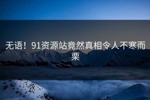 无语！91资源站竟然真相令人不寒而栗