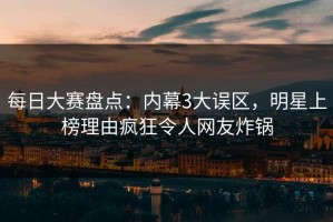 每日大赛盘点：内幕3大误区，明星上榜理由疯狂令人网友炸锅