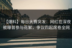 【爆料】每日大赛突发：网红在深夜被曝曾参与花絮，争议四起席卷全网