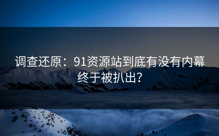 调查还原：91资源站到底有没有内幕终于被扒出？