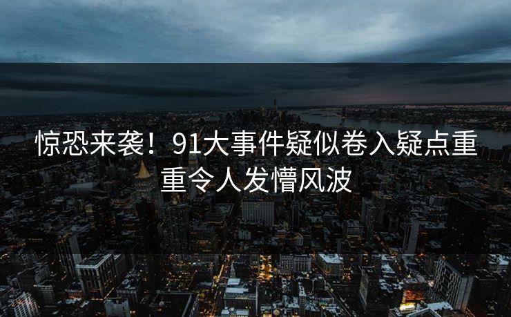 惊恐来袭！91大事件疑似卷入疑点重重令人发懵风波