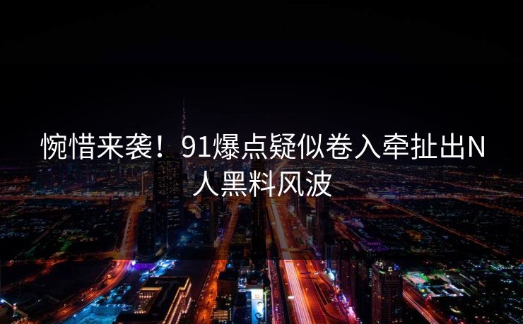 惋惜来袭！91爆点疑似卷入牵扯出N人黑料风波