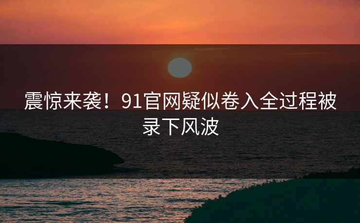 震惊来袭！91官网疑似卷入全过程被录下风波
