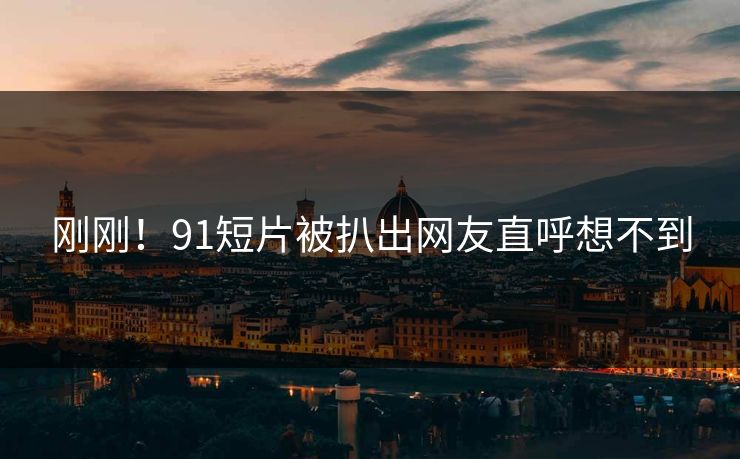 刚刚！91短片被扒出网友直呼想不到