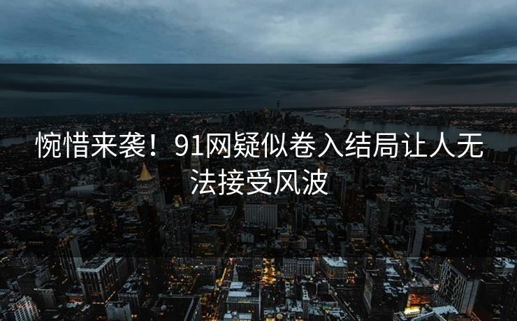 惋惜来袭！91网疑似卷入结局让人无法接受风波