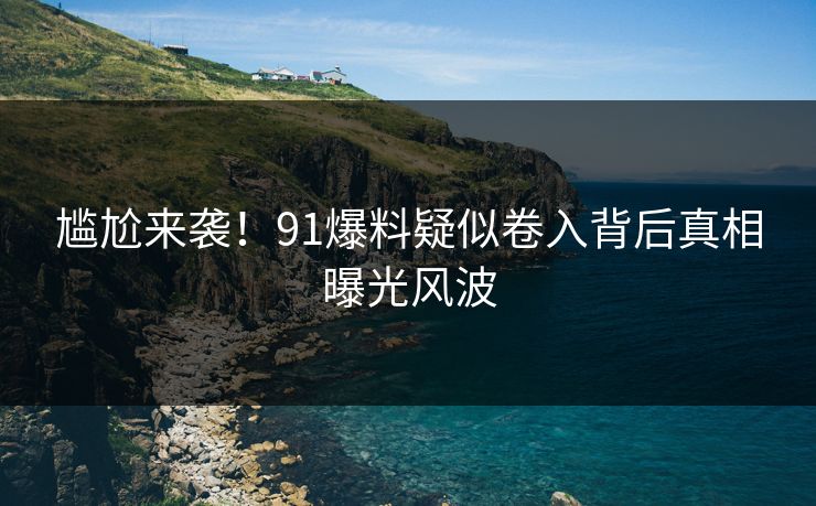 尴尬来袭！91爆料疑似卷入背后真相曝光风波