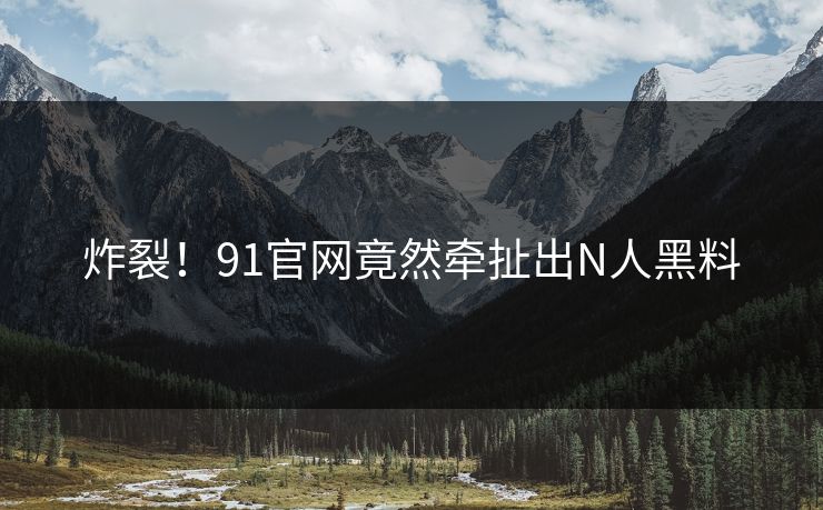 炸裂！91官网竟然牵扯出N人黑料