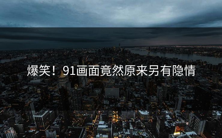 爆笑！91画面竟然原来另有隐情