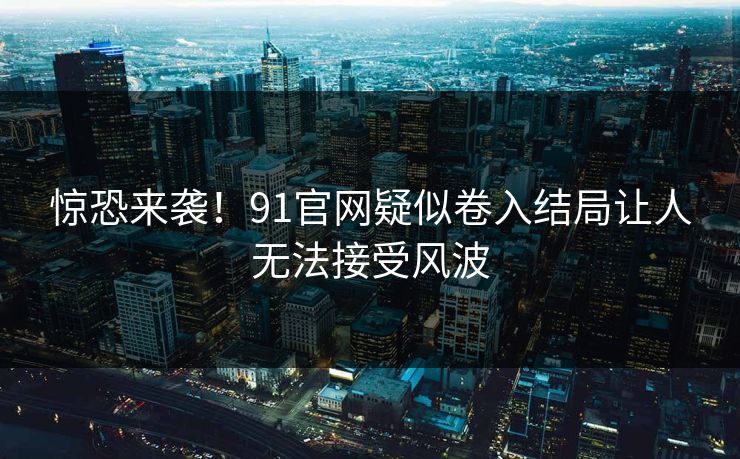 惊恐来袭！91官网疑似卷入结局让人无法接受风波