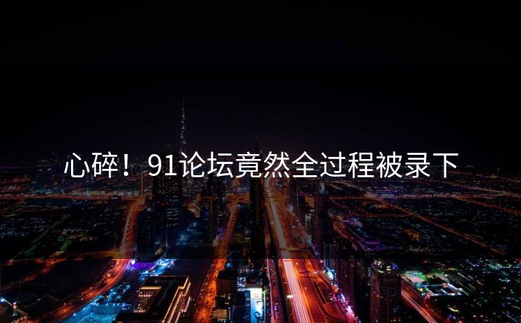 心碎！91论坛竟然全过程被录下