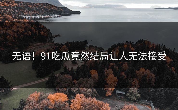 无语！91吃瓜竟然结局让人无法接受