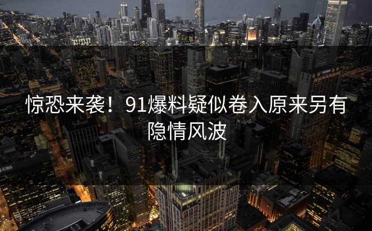 惊恐来袭！91爆料疑似卷入原来另有隐情风波
