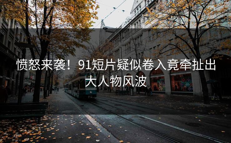 愤怒来袭！91短片疑似卷入竟牵扯出大人物风波