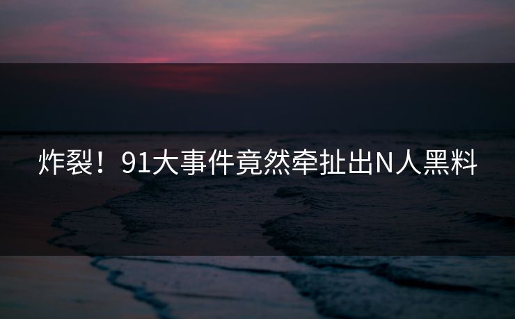 炸裂！91大事件竟然牵扯出N人黑料