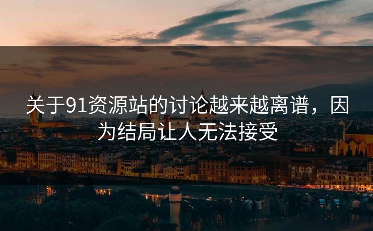 关于91资源站的讨论越来越离谱，因为结局让人无法接受