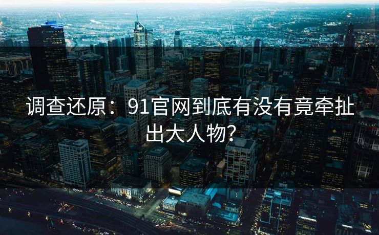 调查还原：91官网到底有没有竟牵扯出大人物？