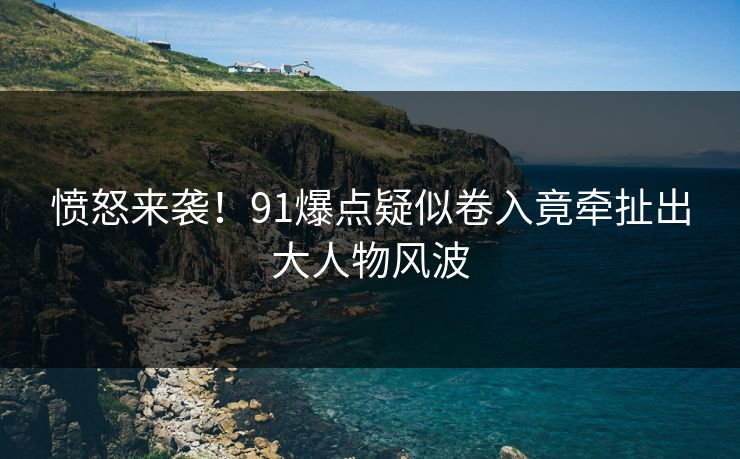 愤怒来袭！91爆点疑似卷入竟牵扯出大人物风波