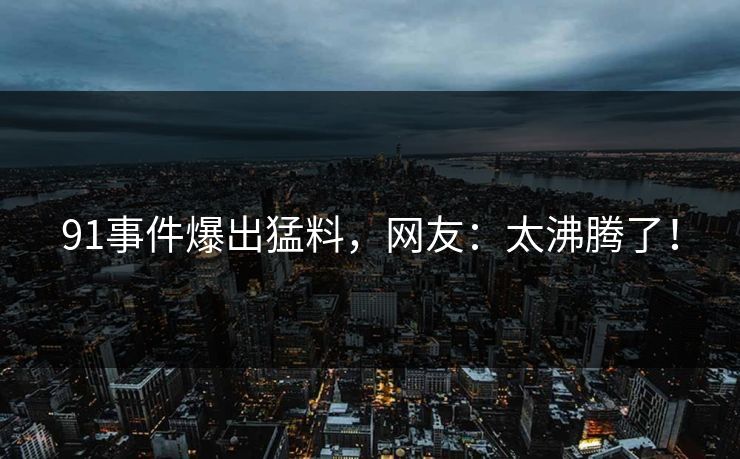 91事件爆出猛料，网友：太沸腾了！