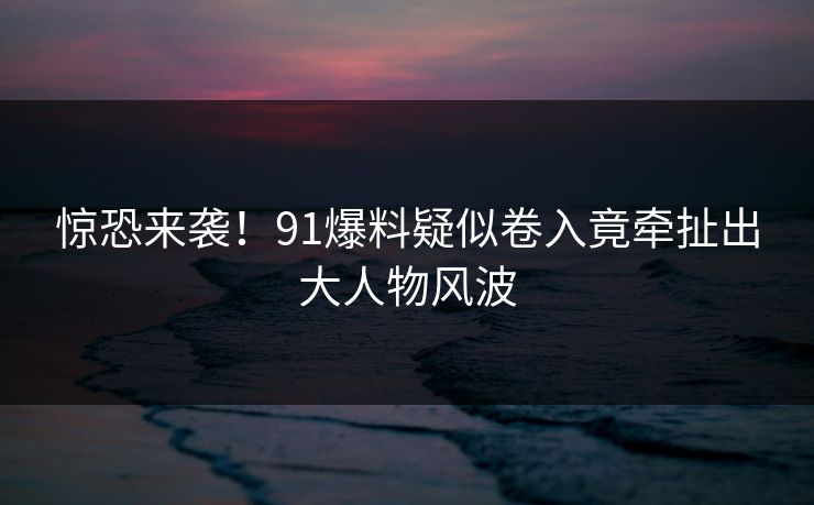 惊恐来袭！91爆料疑似卷入竟牵扯出大人物风波