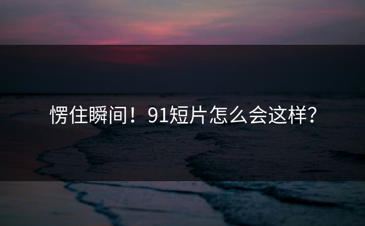 愣住瞬间！91短片怎么会这样？