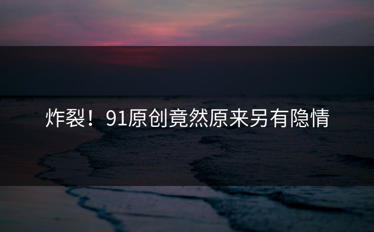 炸裂！91原创竟然原来另有隐情