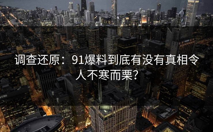 调查还原：91爆料到底有没有真相令人不寒而栗？