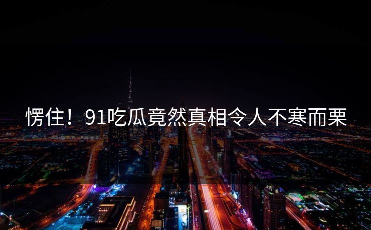 愣住！91吃瓜竟然真相令人不寒而栗