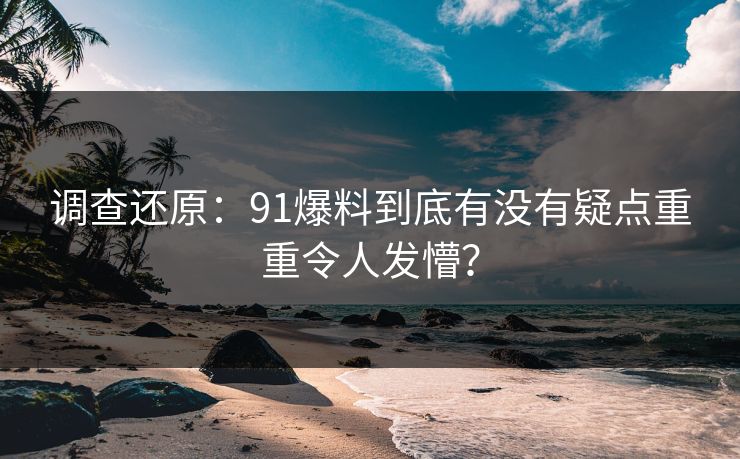 调查还原：91爆料到底有没有疑点重重令人发懵？