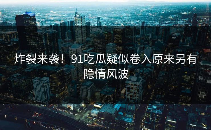 炸裂来袭！91吃瓜疑似卷入原来另有隐情风波