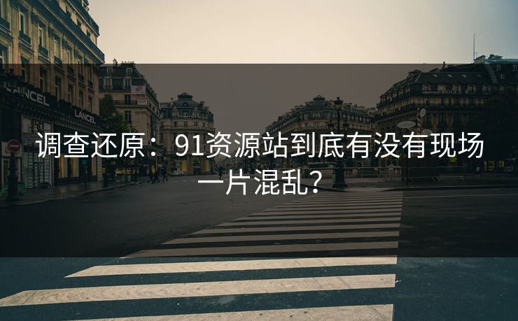 调查还原：91资源站到底有没有现场一片混乱？