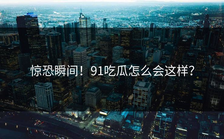惊恐瞬间！91吃瓜怎么会这样？