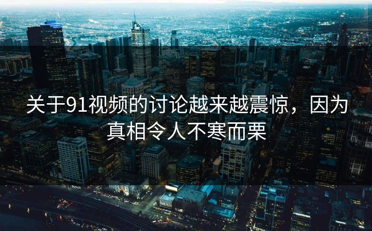 关于91视频的讨论越来越震惊，因为真相令人不寒而栗
