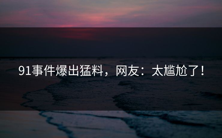 91事件爆出猛料，网友：太尴尬了！
