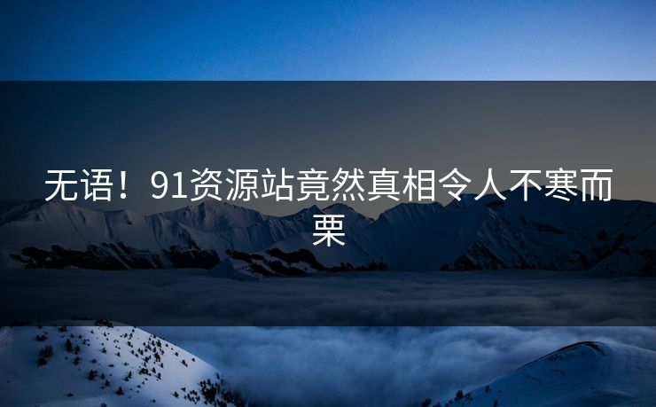 无语！91资源站竟然真相令人不寒而栗