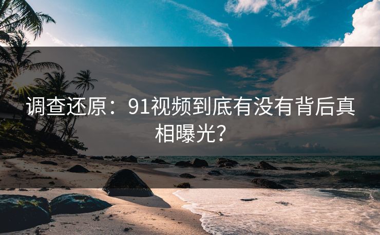 调查还原：91视频到底有没有背后真相曝光？