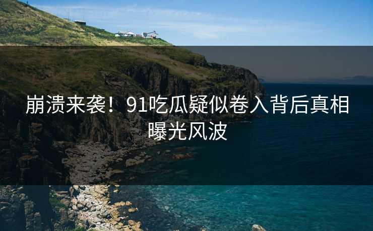 崩溃来袭！91吃瓜疑似卷入背后真相曝光风波