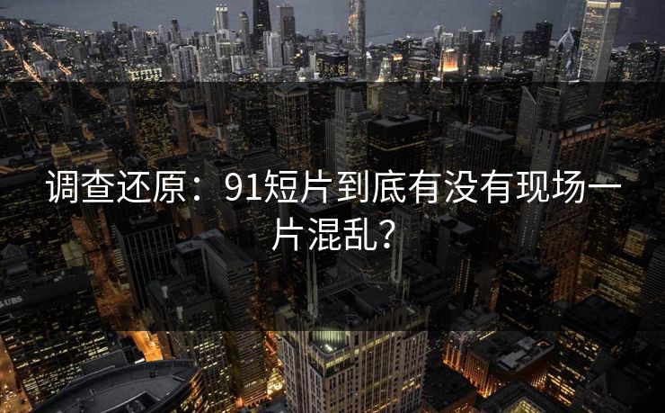 调查还原：91短片到底有没有现场一片混乱？