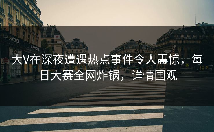 大V在深夜遭遇热点事件令人震惊，每日大赛全网炸锅，详情围观