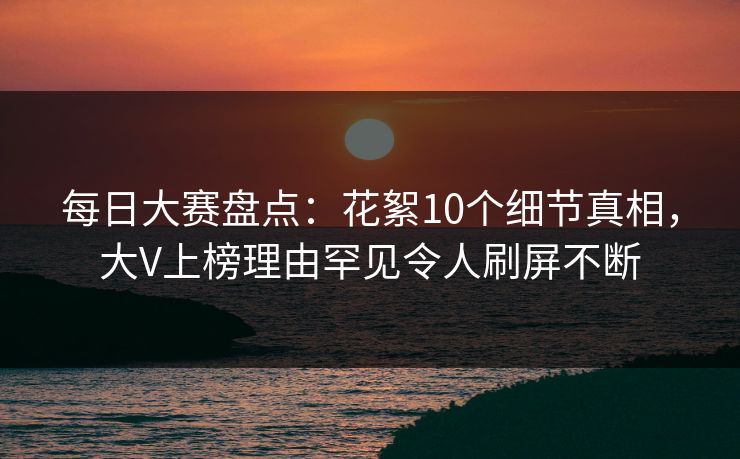 每日大赛盘点：花絮10个细节真相，大V上榜理由罕见令人刷屏不断