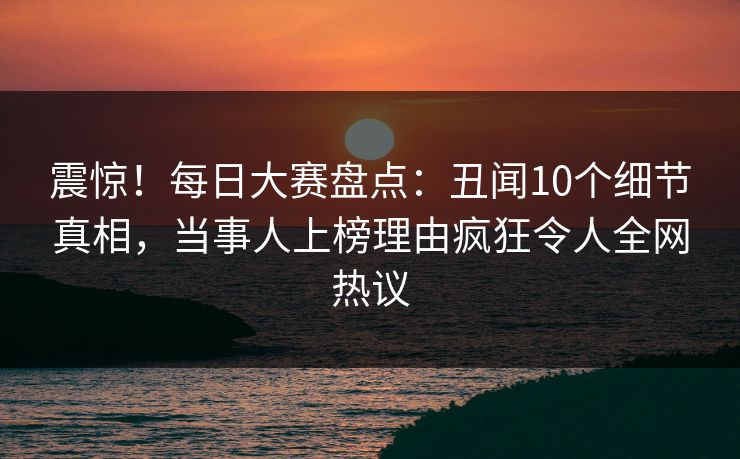 震惊！每日大赛盘点：丑闻10个细节真相，当事人上榜理由疯狂令人全网热议