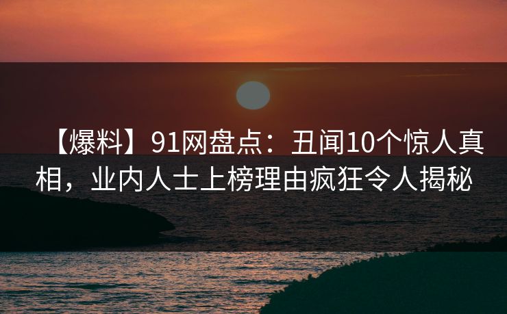 【爆料】91网盘点：丑闻10个惊人真相，业内人士上榜理由疯狂令人揭秘