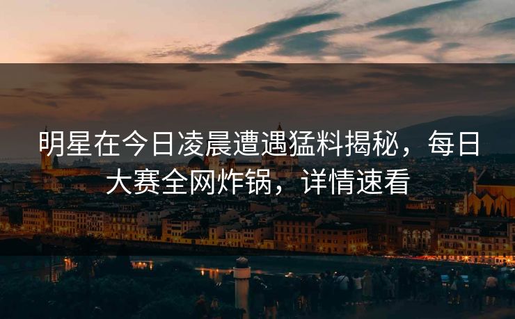 明星在今日凌晨遭遇猛料揭秘，每日大赛全网炸锅，详情速看