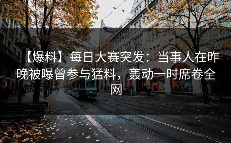 【爆料】每日大赛突发：当事人在昨晚被曝曾参与猛料，轰动一时席卷全网