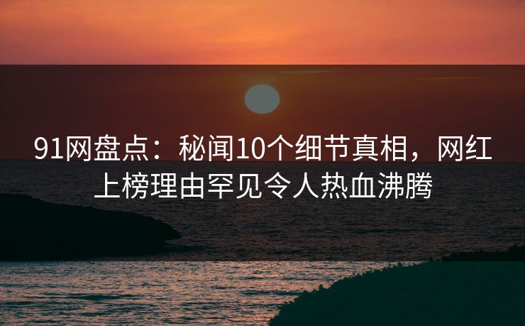 91网盘点：秘闻10个细节真相，网红上榜理由罕见令人热血沸腾
