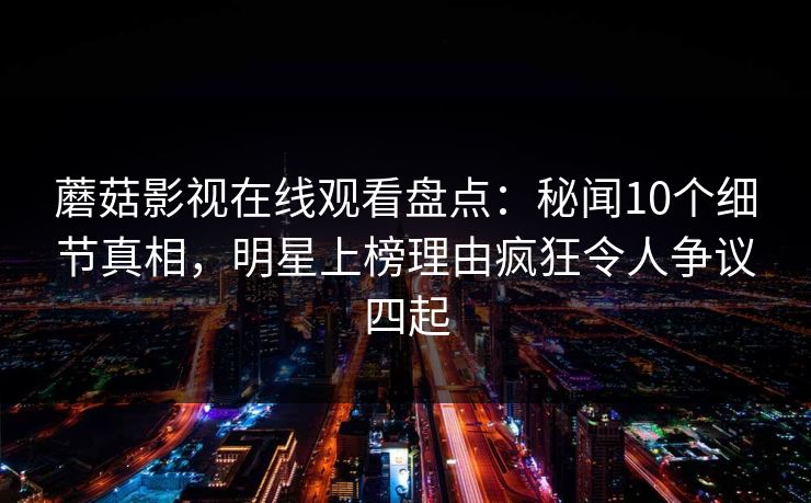 蘑菇影视在线观看盘点：秘闻10个细节真相，明星上榜理由疯狂令人争议四起