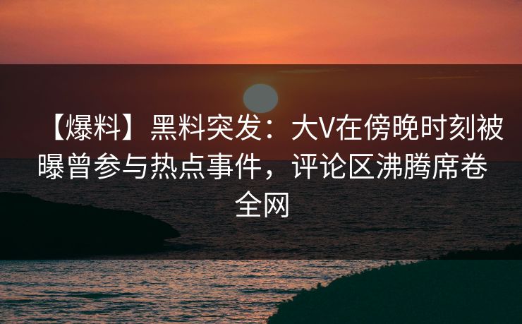 【爆料】黑料突发：大V在傍晚时刻被曝曾参与热点事件，评论区沸腾席卷全网