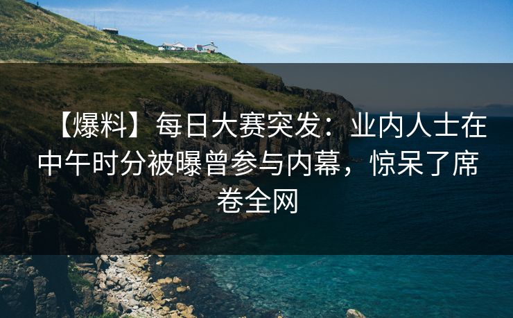 【爆料】每日大赛突发：业内人士在中午时分被曝曾参与内幕，惊呆了席卷全网