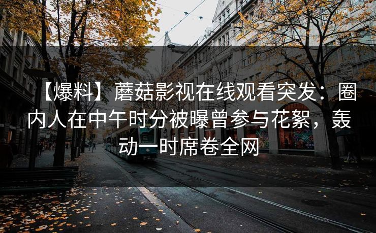 【爆料】蘑菇影视在线观看突发：圈内人在中午时分被曝曾参与花絮，轰动一时席卷全网
